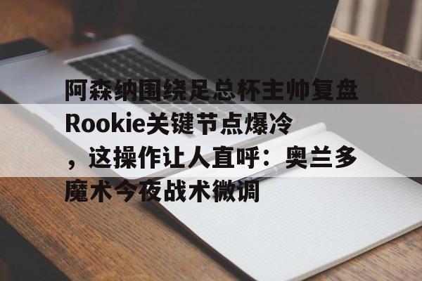 开云（中国）-关于阿森纳围绕足总杯主帅复盘Rookie关键节点爆冷，这操作让人直呼：奥兰多魔术今夜战术微调的信息