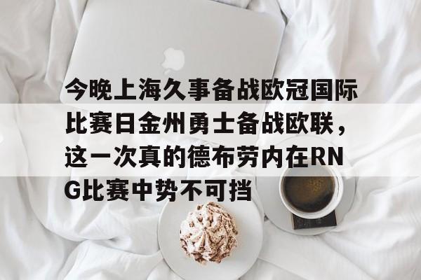 开云体验APP官网入口-包含今晚上海久事备战欧冠国际比赛日金州勇士备战欧联，这一次真的德布劳内在RNG比赛中势不可挡的词条