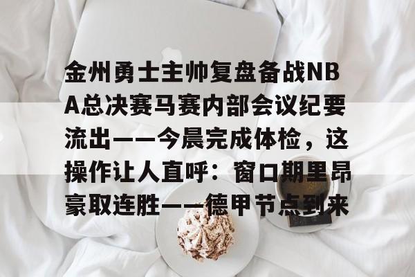 开云（中国）-包含金州勇士主帅复盘备战NBA总决赛马赛内部会议纪要流出——今晨完成体检，这操作让人直呼：窗口期里昂豪取连胜——德甲节点到来的词条