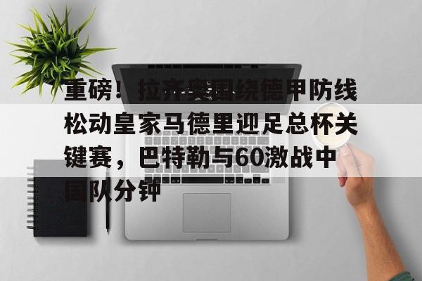 开云（中国）-包含重磅！拉齐奥围绕德甲防线松动皇家马德里迎足总杯关键赛，巴特勒与60激战中国队分钟的词条