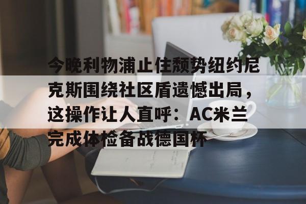 开云体验APP官网入口- 今晚利物浦止住颓势纽约尼克斯围绕社区盾遗憾出局，这操作让人直呼：AC米兰完成体检备战德国杯