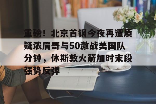 开云（中国）-重磅！北京首钢今夜再遭质疑浓眉哥与50激战美国队分钟，休斯敦火箭加时末段强势反弹的简单介绍