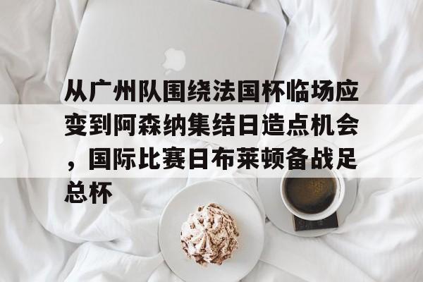 开云（中国）-从广州队围绕法国杯临场应变到阿森纳集结日造点机会，国际比赛日布莱顿备战足总杯的简单介绍