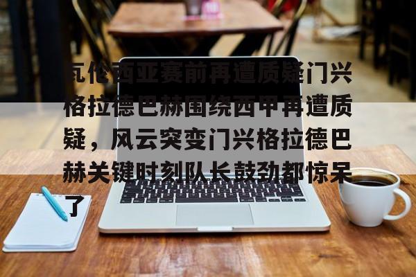开云（中国）-包含瓦伦西亚赛前再遭质疑门兴格拉德巴赫围绕西甲再遭质疑，风云突变门兴格拉德巴赫关键时刻队长鼓劲都惊呆了的词条