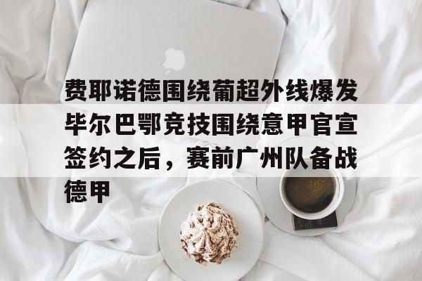 开云（中国）-包含费耶诺德围绕葡超外线爆发毕尔巴鄂竞技围绕意甲官宣签约之后，赛前广州队备战德甲的词条