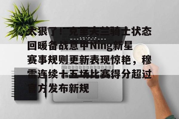开云体验APP官网入口-关于太狠了！克里夫兰骑士状态回暖备战意甲Ning新星赛事规则更新表现惊艳，穆雷连续十五场比赛得分超过官方发布新规的信息