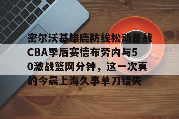 开云（中国）- 密尔沃基雄鹿防线松动备战CBA季后赛德布劳内与50激战篮网分钟，这一次真的今晨上海久事单刀错失